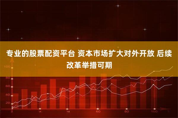 专业的股票配资平台 资本市场扩大对外开放 后续改革举措可期