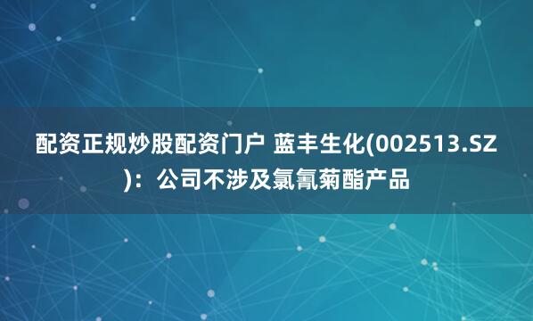配资正规炒股配资门户 蓝丰生化(002513.SZ)：公司不涉及氯氰菊酯产品