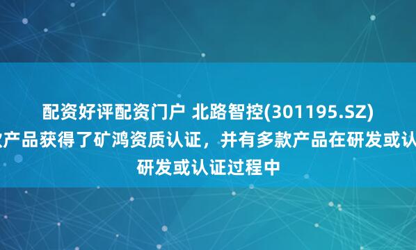 配资好评配资门户 北路智控(301195.SZ)已有22款产品获得了矿鸿资质认证，并有多款产品在研发或认证过程中
