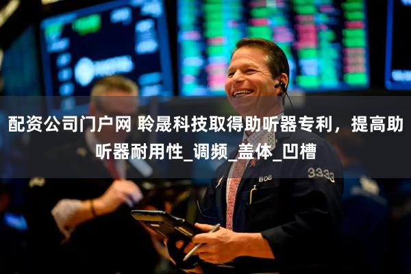 配资公司门户网 聆晟科技取得助听器专利，提高助听器耐用性_调频_盖体_凹槽