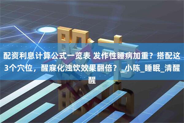 配资利息计算公式一览表 发作性睡病加重？搭配这3个穴位，醒寐化浊饮效果翻倍？_小陈_睡眠_清醒