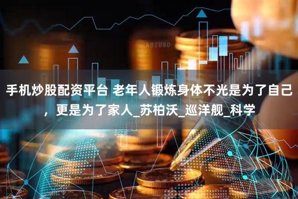 手机炒股配资平台 老年人锻炼身体不光是为了自己，更是为了家人_苏柏沃_巡洋舰_科学