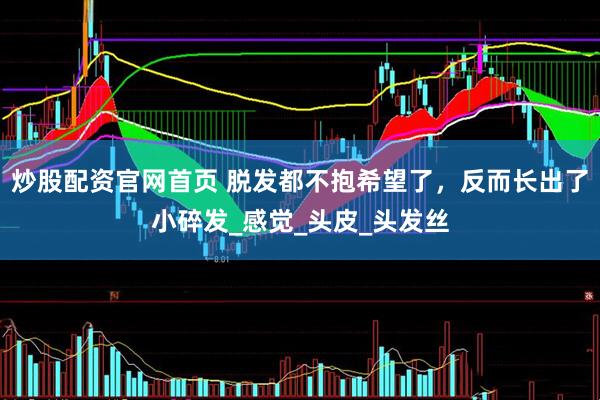 炒股配资官网首页 脱发都不抱希望了，反而长出了小碎发_感觉_头皮_头发丝