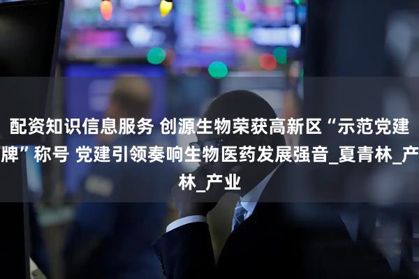 配资知识信息服务 创源生物荣获高新区“示范党建品牌”称号 党建引领奏响生物医药发展强音_夏青林_产业