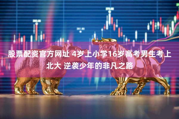 股票配资官方网址 4岁上小学16岁高考男生考上北大 逆袭少年的非凡之路