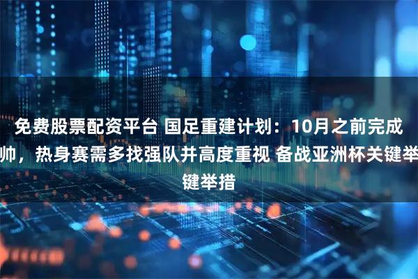 免费股票配资平台 国足重建计划：10月之前完成选帅，热身赛需多找强队并高度重视 备战亚洲杯关键举措