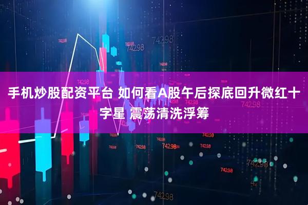 手机炒股配资平台 如何看A股午后探底回升微红十字星 震荡清洗浮筹