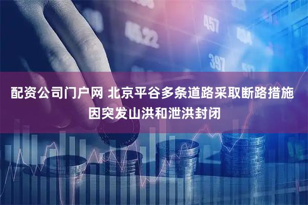 配资公司门户网 北京平谷多条道路采取断路措施 因突发山洪和泄洪封闭