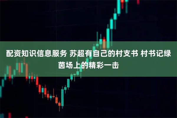配资知识信息服务 苏超有自己的村支书 村书记绿茵场上的精彩一击