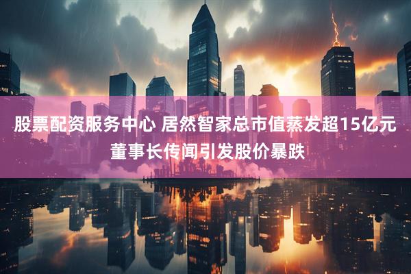 股票配资服务中心 居然智家总市值蒸发超15亿元 董事长传闻引发股价暴跌