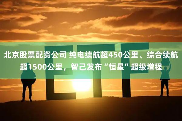 北京股票配资公司 纯电续航超450公里、综合续航超1500公里，智己发布“恒星”超级增程
