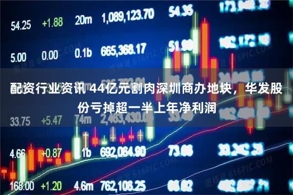 配资行业资讯 44亿元割肉深圳商办地块，华发股份亏掉超一半上年净利润