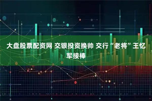 大盘股票配资网 交银投资换帅 交行“老将”王忆军接棒