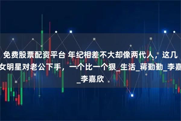 免费股票配资平台 年纪相差不大却像两代人，这几位女明星对老公下手，一个比一个狠_生活_蒋勤勤_李嘉欣
