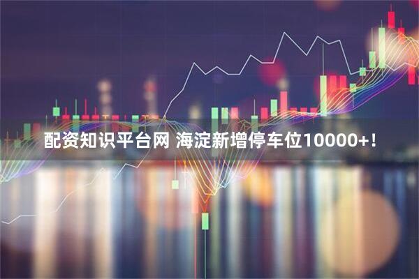 配资知识平台网 海淀新增停车位10000+！