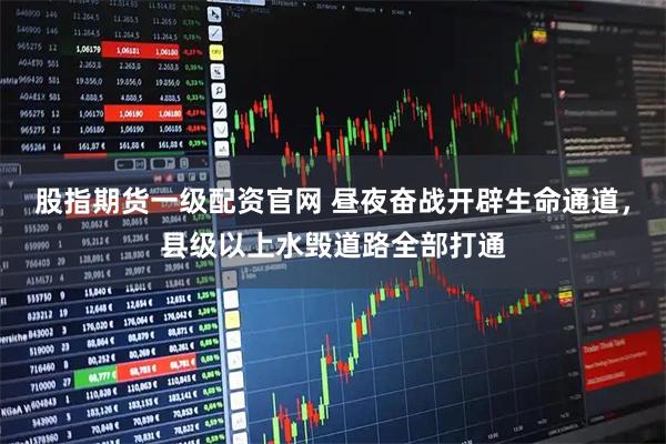 股指期货一级配资官网 昼夜奋战开辟生命通道，县级以上水毁道路全部打通