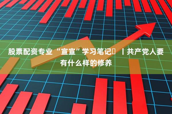 股票配资专业 “宣宣”学习笔记㊿丨共产党人要有什么样的修养