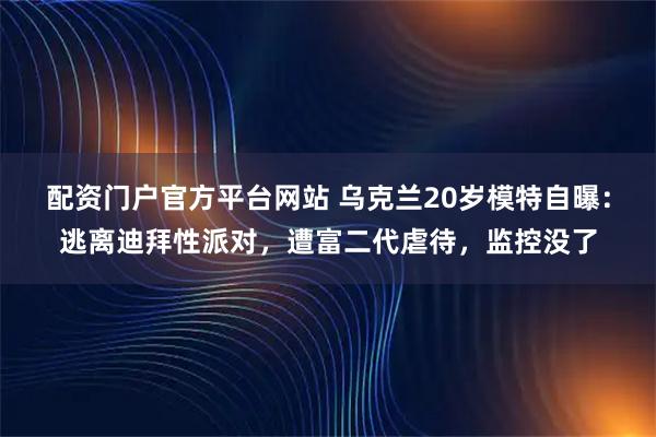 配资门户官方平台网站 乌克兰20岁模特自曝：逃离迪拜性派对，遭富二代虐待，监控没了