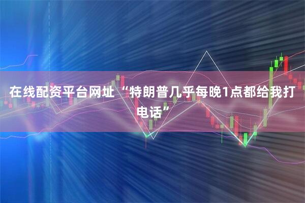 在线配资平台网址 “特朗普几乎每晚1点都给我打电话”