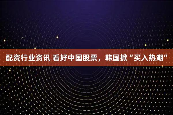 配资行业资讯 看好中国股票，韩国掀“买入热潮”