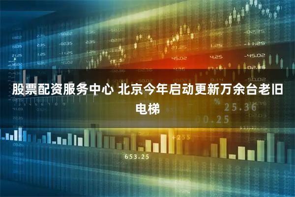 股票配资服务中心 北京今年启动更新万余台老旧电梯