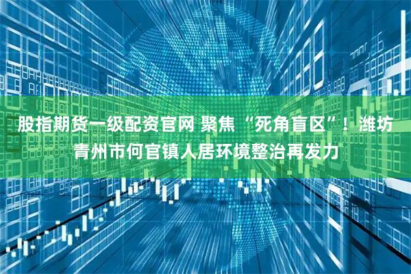 股指期货一级配资官网 聚焦 “死角盲区”！潍坊青州市何官镇人居环境整治再发力