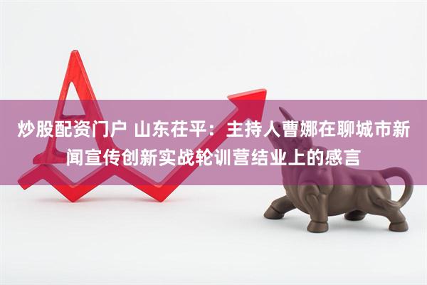 炒股配资门户 山东茌平：主持人曹娜在聊城市新闻宣传创新实战轮训营结业上的感言