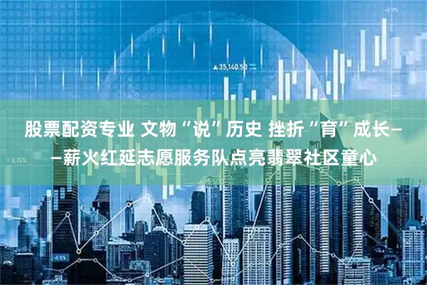 股票配资专业 文物“说”历史 挫折“育”成长——薪火红延志愿服务队点亮翡翠社区童心