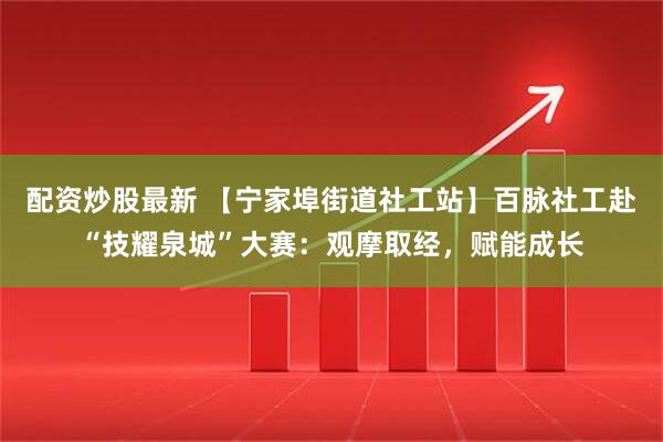 配资炒股最新 【宁家埠街道社工站】百脉社工赴“技耀泉城”大赛：观摩取经，赋能成长